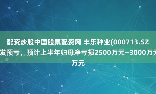 配资炒股中国股票配资网 丰乐种业(000713.SZ)发预亏，预计上半年归母净亏损2500万元—3000万元