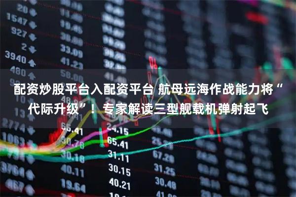 配资炒股平台入配资平台 航母远海作战能力将“代际升级”！专家解读三型舰载机弹射起飞