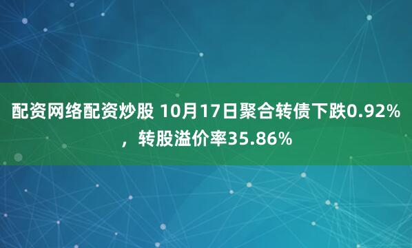 配资网络配资炒股 10月17日聚合转债下跌0.92%，转股溢价率35.86%