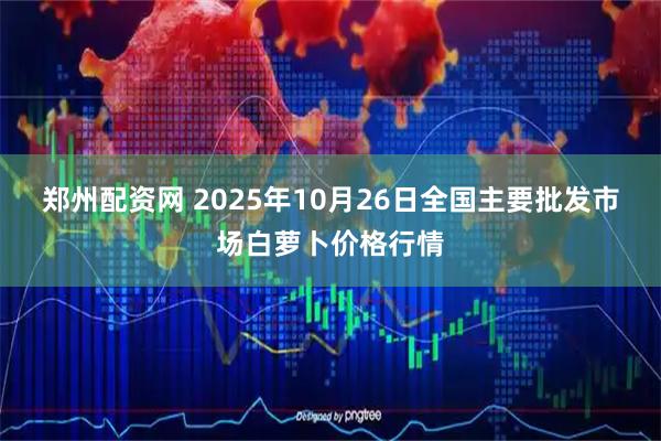 郑州配资网 2025年10月26日全国主要批发市场白萝卜价格行情