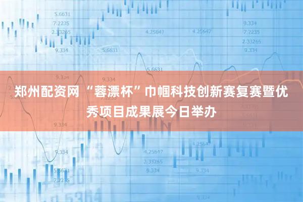 郑州配资网 “蓉漂杯”巾帼科技创新赛复赛暨优秀项目成果展今日举办